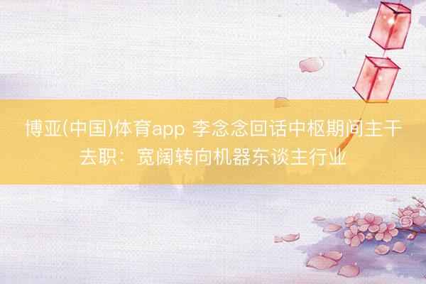 博亚(中国)体育app 李念念回话中枢期间主干去职：宽阔转向机器东谈主行业